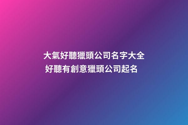 大氣好聽獵頭公司名字大全 好聽有創意獵頭公司起名